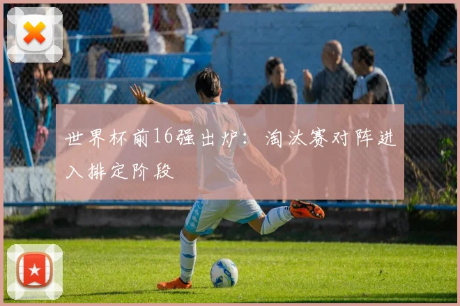 世界杯前16强出炉：淘汰赛对阵进入排定阶段