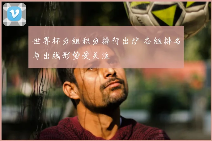 世界杯分组积分排行出炉 各组排名与出线形势受关注