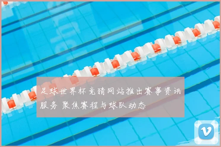 足球世界杯竞猜网站推出赛事资讯服务 聚焦赛程与球队动态