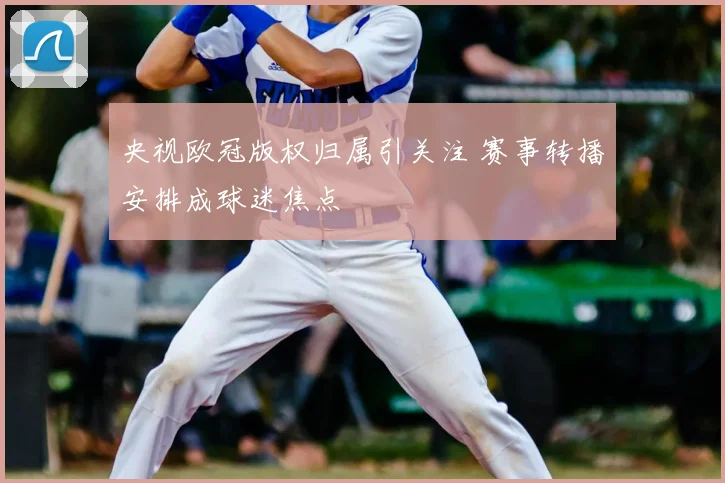 央视欧冠版权归属引关注 赛事转播安排成球迷焦点
